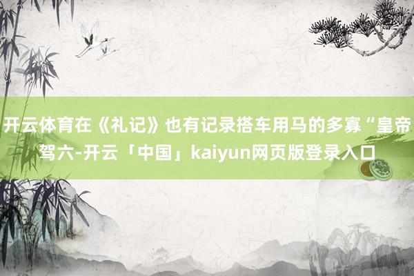 开云体育在《礼记》也有记录搭车用马的多寡“皇帝驾六-开云「中国」kaiyun网页版登录入口