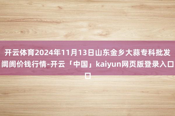 开云体育2024年11月13日山东金乡大蒜专科批发阛阓价钱行情-开云「中国」kaiyun网页版登录入口