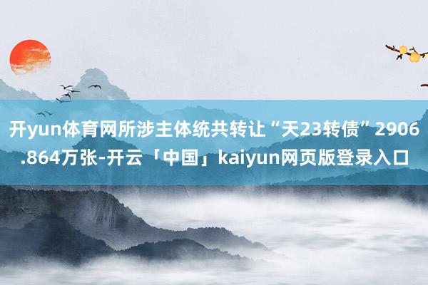 开yun体育网所涉主体统共转让“天23转债”2906.864万张-开云「中国」kaiyun网页版登录入口