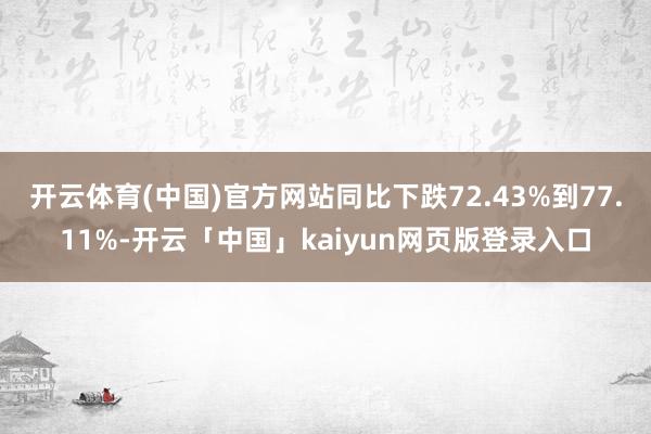 开云体育(中国)官方网站同比下跌72.43%到77.11%-开云「中国」kaiyun网页版登录入口