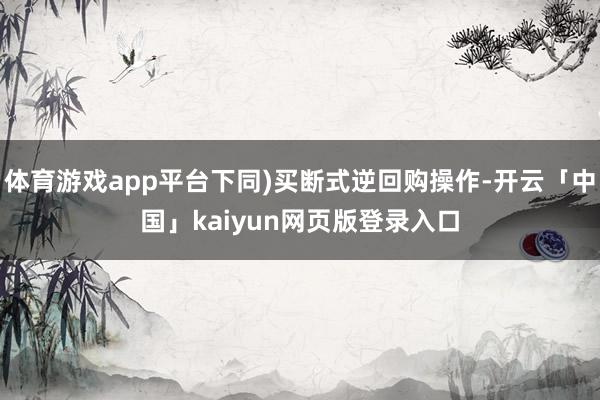 体育游戏app平台下同)买断式逆回购操作-开云「中国」kaiyun网页版登录入口