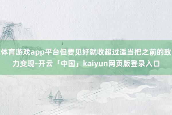 体育游戏app平台但要见好就收超过适当把之前的致力变现-开云「中国」kaiyun网页版登录入口
