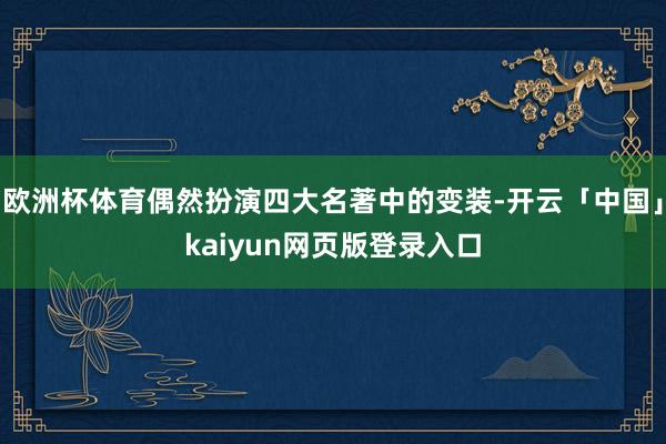 欧洲杯体育偶然扮演四大名著中的变装-开云「中国」kaiyun网页版登录入口