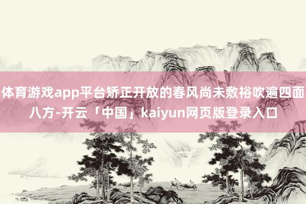 体育游戏app平台矫正开放的春风尚未敷裕吹遍四面八方-开云「中国」kaiyun网页版登录入口