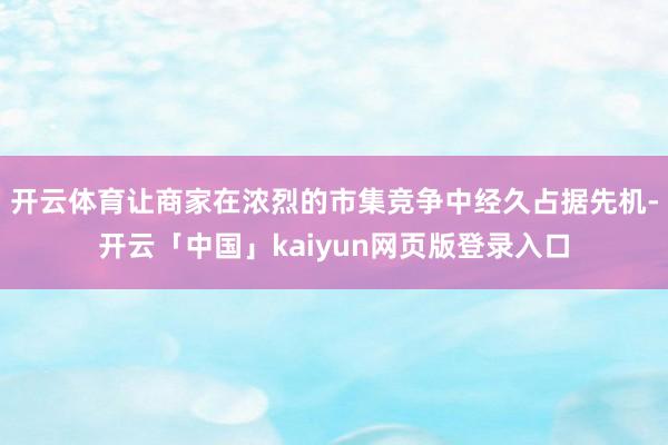 开云体育让商家在浓烈的市集竞争中经久占据先机-开云「中国」kaiyun网页版登录入口