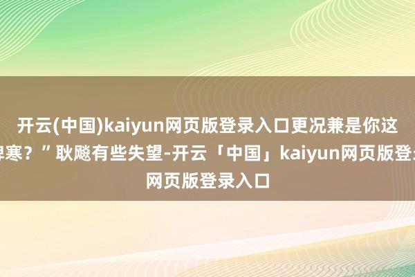开云(中国)kaiyun网页版登录入口更况兼是你这恶性脾寒？”耿飚有些失望-开云「中国」kaiyun网页版登录入口