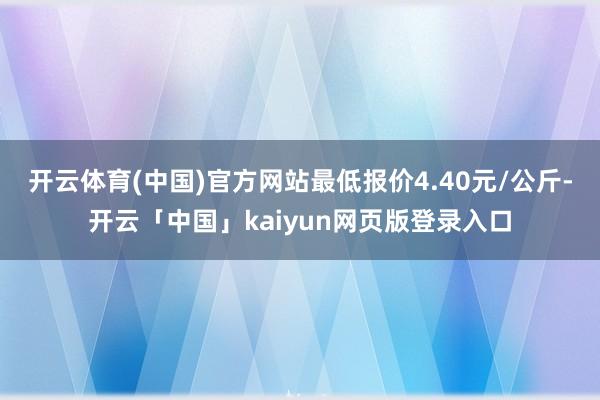 开云体育(中国)官方网站最低报价4.40元/公斤-开云「中国」kaiyun网页版登录入口