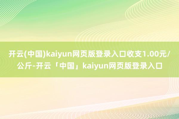 开云(中国)kaiyun网页版登录入口收支1.00元/公斤-开云「中国」kaiyun网页版登录入口
