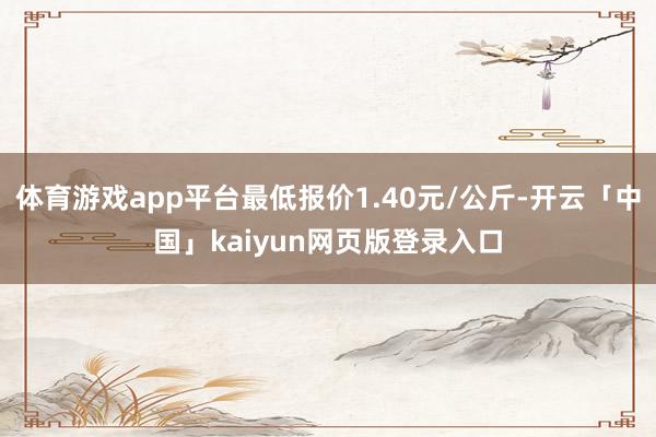 体育游戏app平台最低报价1.40元/公斤-开云「中国」kaiyun网页版登录入口