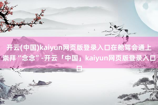 开云(中国)kaiyun网页版登录入口在舱驾会通上崇拜“念念”-开云「中国」kaiyun网页版登录入口