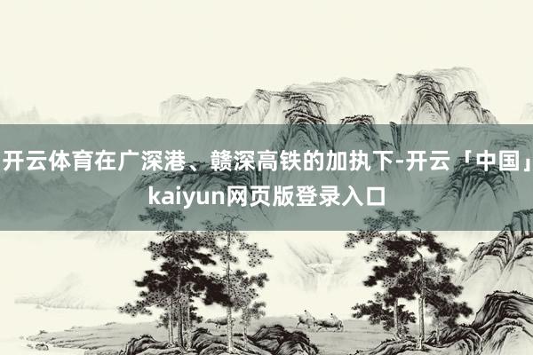 开云体育在广深港、赣深高铁的加执下-开云「中国」kaiyun网页版登录入口