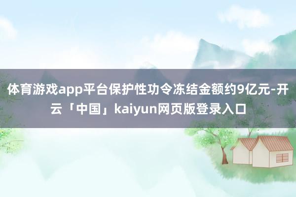 体育游戏app平台保护性功令冻结金额约9亿元-开云「中国」kaiyun网页版登录入口