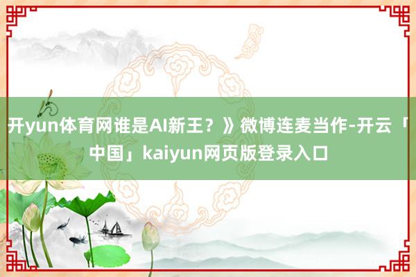 开yun体育网谁是AI新王？》微博连麦当作-开云「中国」kaiyun网页版登录入口