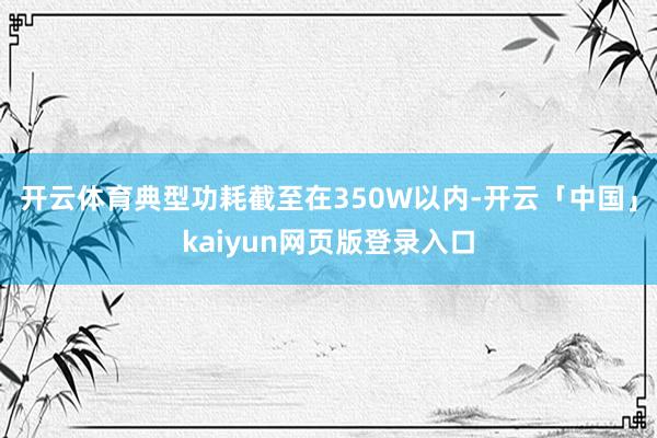 开云体育典型功耗截至在350W以内-开云「中国」kaiyun网页版登录入口