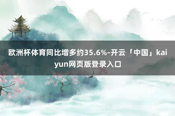 欧洲杯体育同比增多约35.6%-开云「中国」kaiyun网页版登录入口