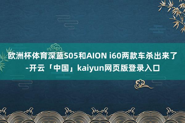 欧洲杯体育深蓝S05和AION i60两款车杀出来了-开云「中国」kaiyun网页版登录入口