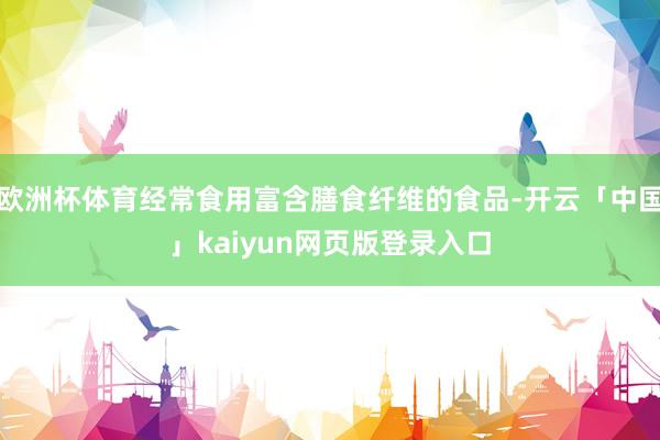 欧洲杯体育经常食用富含膳食纤维的食品-开云「中国」kaiyun网页版登录入口