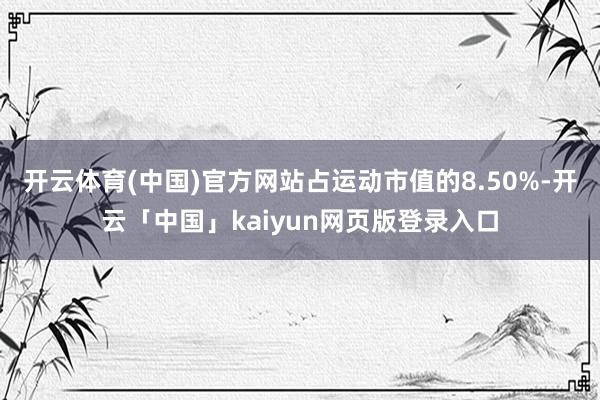 开云体育(中国)官方网站占运动市值的8.50%-开云「中国」kaiyun网页版登录入口