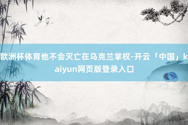 欧洲杯体育他不会灭亡在乌克兰掌权-开云「中国」kaiyun网页版登录入口